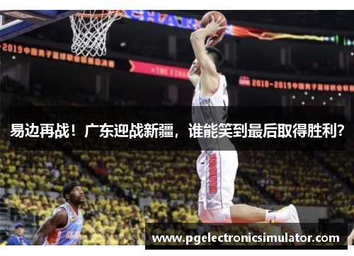 易边再战！广东迎战新疆，谁能笑到最后取得胜利？