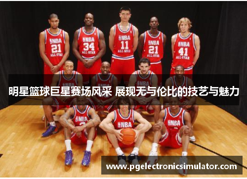 明星篮球巨星赛场风采 展现无与伦比的技艺与魅力