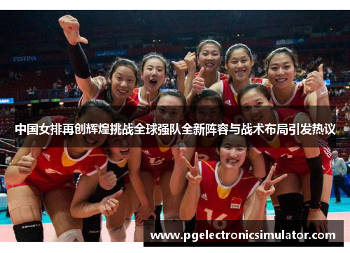 中国女排再创辉煌挑战全球强队全新阵容与战术布局引发热议